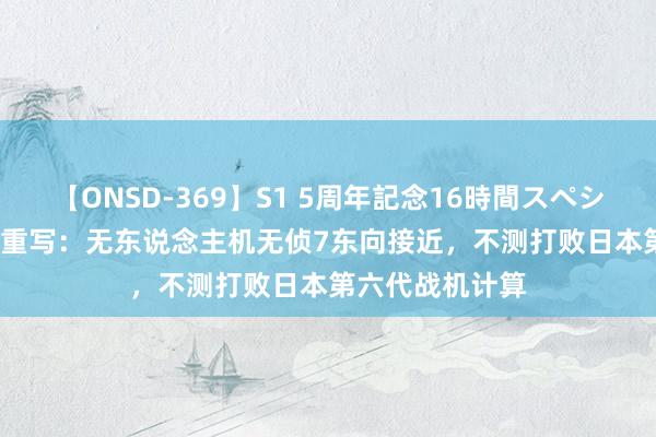 【ONSD-369】S1 5周年記念16時間スペシャル RED 历史重写：无东说念主机无侦7东向接近，不测打败日本第六代战机计算