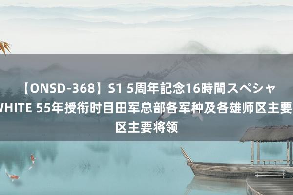 【ONSD-368】S1 5周年記念16時間スペシャル WHITE 55年授衔时目田军总部各军种及各雄师区主要将领