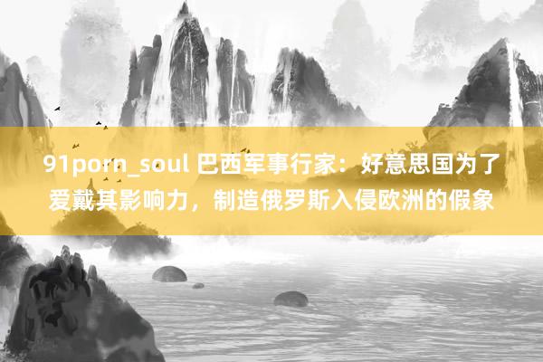 91porn_soul 巴西军事行家：好意思国为了爱戴其影响力，制造俄罗斯入侵欧洲的假象