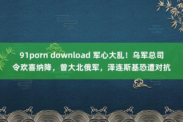 91porn download 军心大乱！乌军总司令欢喜纳降，曾大北俄军，泽连斯基恐遭对抗