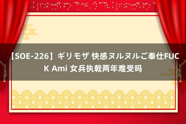 【SOE-226】ギリモザ 快感ヌルヌルご奉仕FUCK Ami 女兵执戟两年难受吗