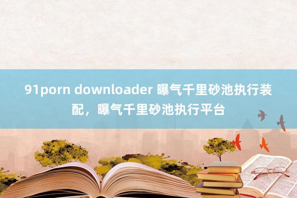 91porn downloader 曝气千里砂池执行装配，曝气千里砂池执行平台