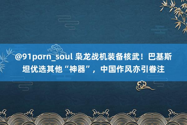 @91porn_soul 枭龙战机装备核武！巴基斯坦优选其他“神器”，中国作风亦引眷注