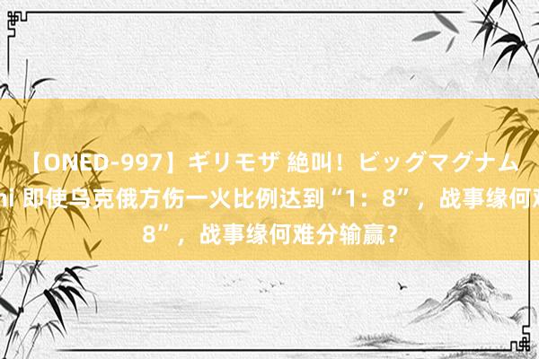 【ONED-997】ギリモザ 絶叫！ビッグマグナムFUCK Ami 即使乌克俄方伤一火比例达到“1：8”，战事缘何难分输赢？