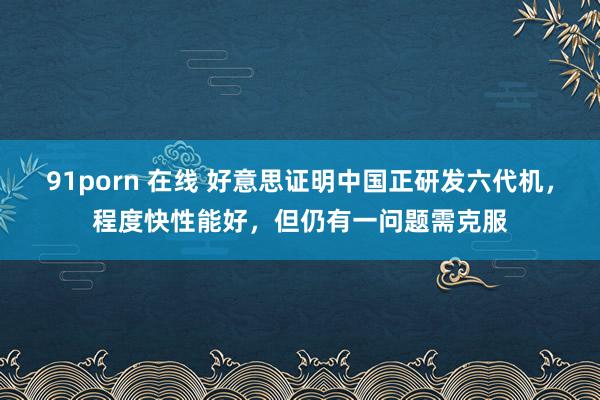 91porn 在线 好意思证明中国正研发六代机，程度快性能好，但仍有一问题需克服