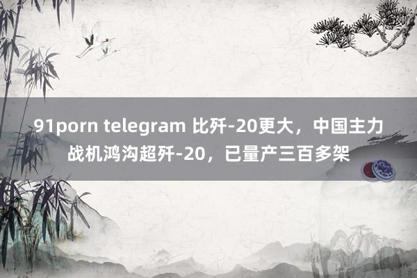 91porn telegram 比歼-20更大，中国主力战机鸿沟超歼-20，已量产三百多架