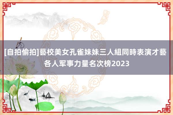 [自拍偷拍]藝校美女孔雀妹妹三人組同時表演才藝 各人军事力量名次榜2023