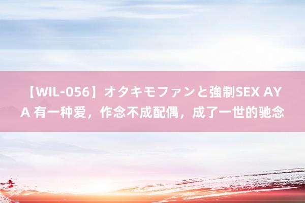 【WIL-056】オタキモファンと強制SEX AYA 有一种爱，作念不成配偶，成了一世的驰念