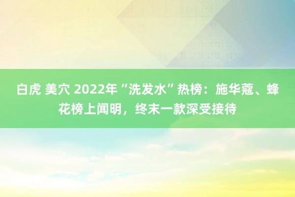 白虎 美穴 2022年“洗发水”热榜：施华蔻、蜂花榜上闻明，终末一款深受接待