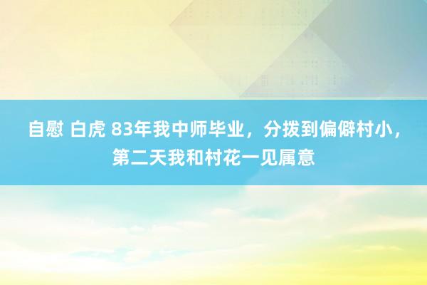 自慰 白虎 83年我中师毕业，分拨到偏僻村小，第二天我和村花一见属意