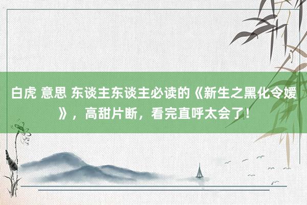 白虎 意思 东谈主东谈主必读的《新生之黑化令嫒》，高甜片断，看完直呼太会了！