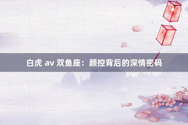 白虎 av 双鱼座：颜控背后的深情密码