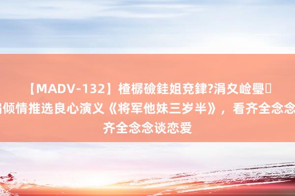 【MADV-132】楂樼礆銈姐兗銉?涓夊崄璺法 小编倾情推选良心演义《将军他妹三岁半》，看齐全念念谈恋爱