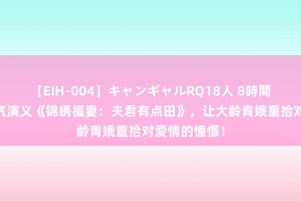 【EIH-004】キャンギャルRQ18人 8時間 热推东谈主气演义《锦绣福妻：夫君有点田》，让大龄青娥重拾对爱情的憧憬！