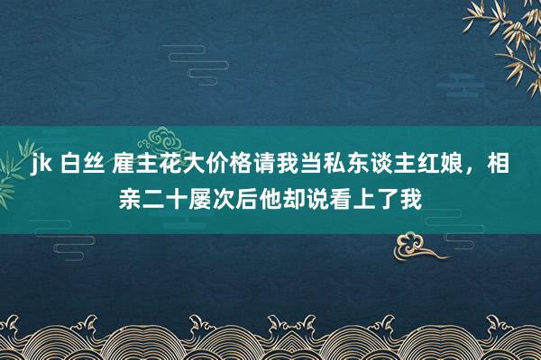 jk 白丝 雇主花大价格请我当私东谈主红娘，相亲二十屡次后他却说看上了我