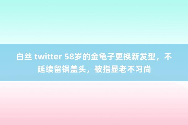 白丝 twitter 58岁的金龟子更换新发型，不延续留锅盖头，被指显老不习尚