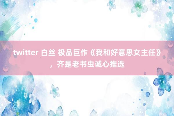 twitter 白丝 极品巨作《我和好意思女主任》，齐是老书虫诚心推选