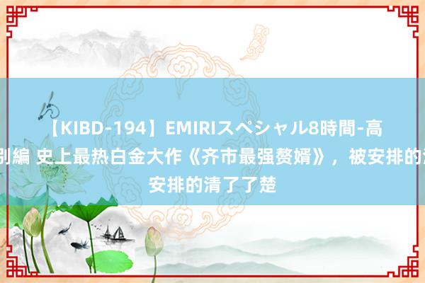 【KIBD-194】EMIRIスペシャル8時間-高画質-特別編 史上最热白金大作《齐市最强赘婿》，被安排的清了了楚