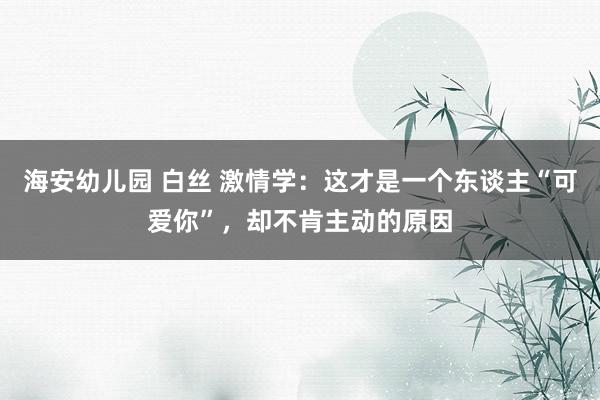 海安幼儿园 白丝 激情学：这才是一个东谈主“可爱你”，却不肯主动的原因