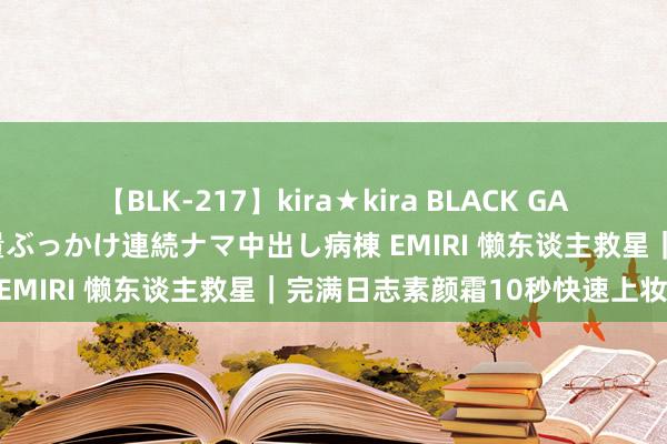 【BLK-217】kira★kira BLACK GAL黒ギャルご奉仕ナース 大量ぶっかけ連続ナマ中出し病棟 EMIRI 懒东谈主救星｜完满日志素颜霜10秒快速上妆！