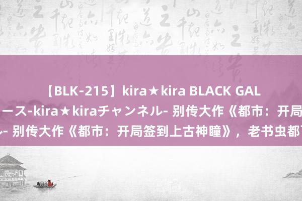 【BLK-215】kira★kira BLACK GAL 黒ギャル・EMIRIプロデュース-kira★kiraチャンネル- 别传大作《都市：开局签到上古神瞳》，老书虫都百看不厌