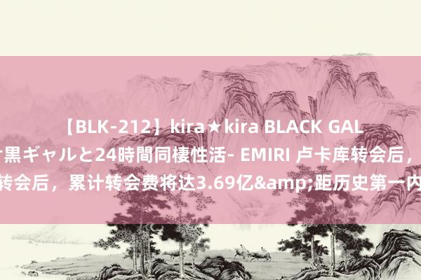 【BLK-212】kira★kira BLACK GAL レンタル痴女GAL-日焼け黒ギャルと24時間同棲性活- EMIRI 卢卡库转会后，累计转会费将达3.69亿&距历史第一内马尔差3100万