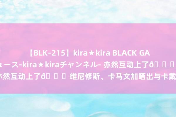 【BLK-215】kira★kira BLACK GAL 黒ギャル・EMIRIプロデュース-kira★kiraチャンネル- 亦然互动上了?维尼修斯、卡马文加晒出与卡戴珊和其女儿合影