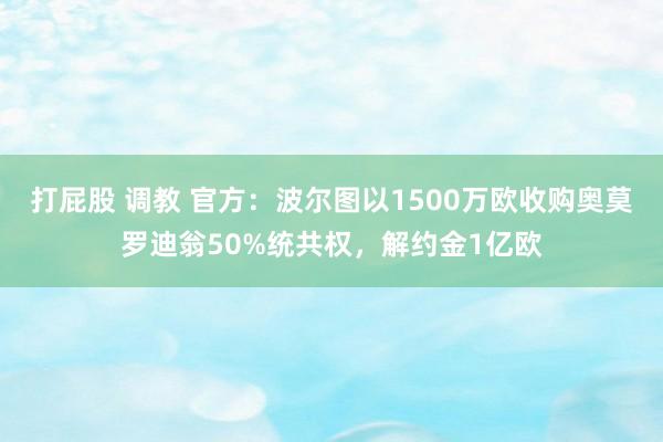 打屁股 调教 官方：波尔图以1500万欧收购奥莫罗迪翁50%统共权，解约金1亿欧