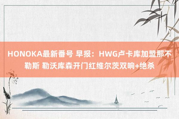 HONOKA最新番号 早报：HWG卢卡库加盟那不勒斯 勒沃库森开门红维尔茨双响+绝杀