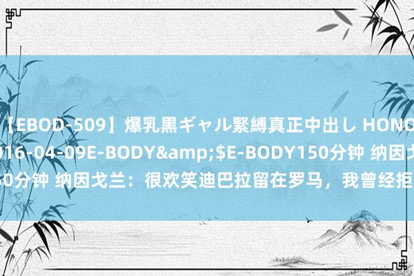 【EBOD-509】爆乳黒ギャル緊縛真正中出し HONOKA</a>2016-04-09E-BODY&$E-BODY150分钟 纳因戈兰：很欢笑迪巴拉留在罗马，我曾经拒却中国球队留在罗马