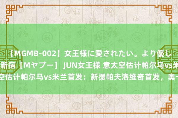 【MGMB-002】女王様に愛されたい。より優しく、よりいやらしく。 新宿［Mヤプー］ JUN女王様 意太空估计帕尔马vs米兰首发：新援帕夫洛维奇首发，奥卡福踢中锋