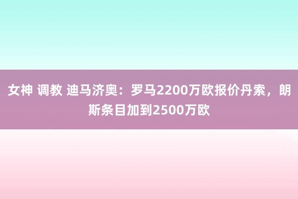 女神 调教 迪马济奥：罗马2200万欧报价丹索，朗斯条目加到2500万欧