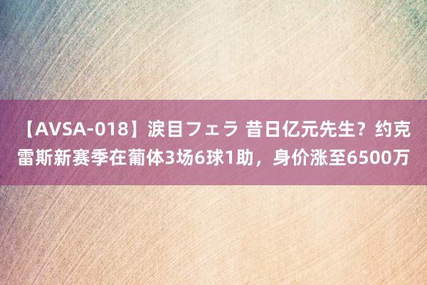 【AVSA-018】涙目フェラ 昔日亿元先生？约克雷斯新赛季在葡体3场6球1助，身价涨至6500万