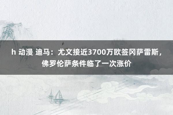 h 动漫 迪马：尤文接近3700万欧签冈萨雷斯，佛罗伦萨条件临了一次涨价