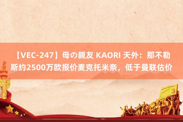 【VEC-247】母の親友 KAORI 天外：那不勒斯约2500万欧报价麦克托米奈，低于曼联估价