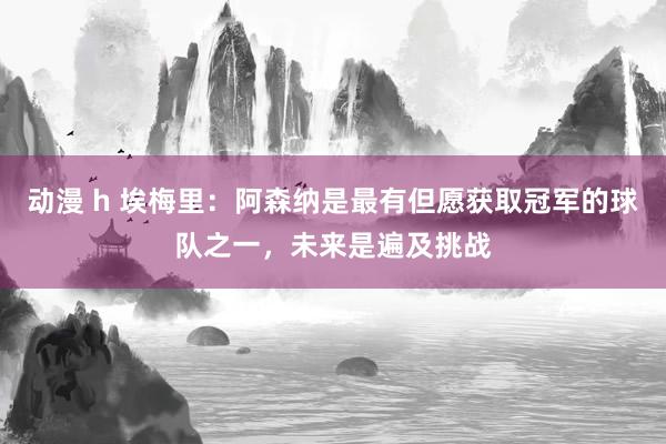 动漫 h 埃梅里：阿森纳是最有但愿获取冠军的球队之一，未来是遍及挑战