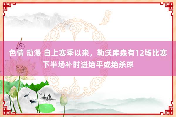 色情 动漫 自上赛季以来，勒沃库森有12场比赛下半场补时进绝平或绝杀球