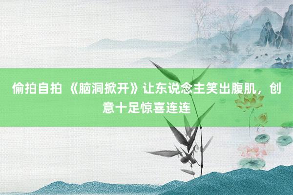 偷拍自拍 《脑洞掀开》让东说念主笑出腹肌，创意十足惊喜连连