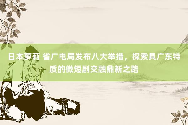 日本萝莉 省广电局发布八大举措，探索具广东特质的微短剧交融鼎新之路