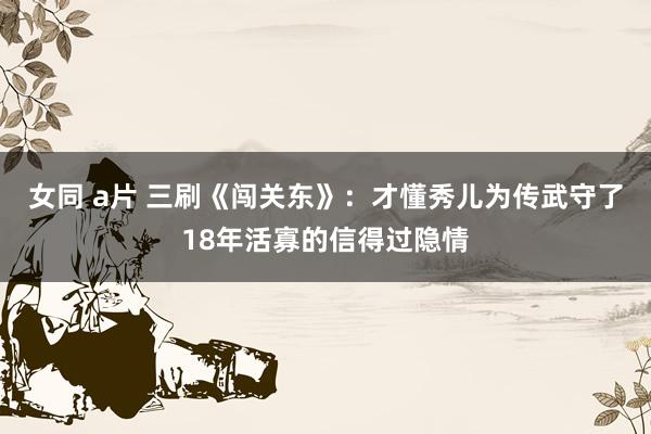 女同 a片 三刷《闯关东》：才懂秀儿为传武守了18年活寡的信得过隐情