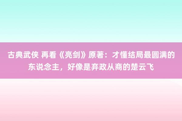 古典武侠 再看《亮剑》原著：才懂结局最圆满的东说念主，好像是弃政从商的楚云飞