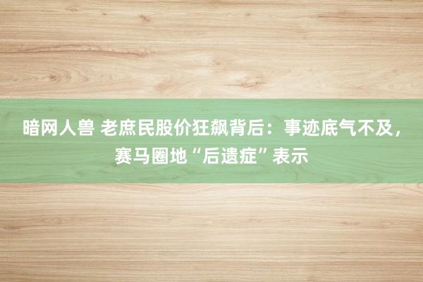 暗网人兽 老庶民股价狂飙背后：事迹底气不及，赛马圈地“后遗症”表示