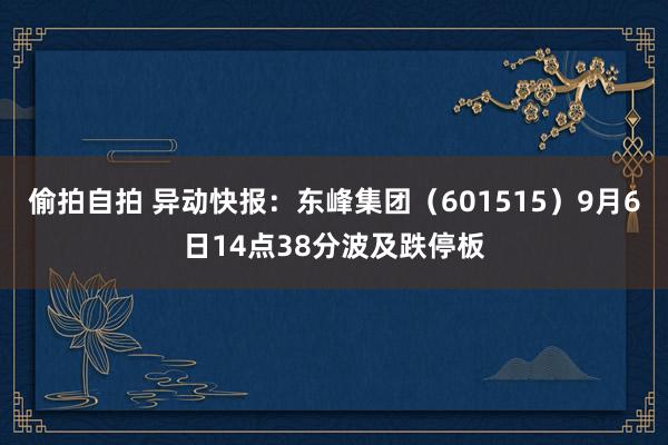 偷拍自拍 异动快报：东峰集团（601515）9月6日14点38分波及跌停板