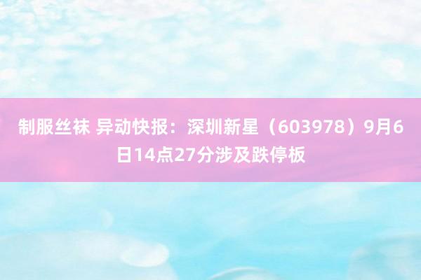 制服丝袜 异动快报：深圳新星（603978）9月6日14点27分涉及跌停板