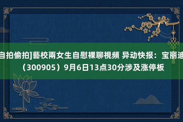 自拍偷拍]藝校兩女生自慰裸聊視頻 异动快报：宝丽迪（300905）9月6日13点30分涉及涨停板