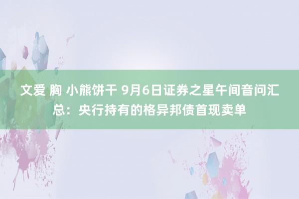 文爱 胸 小熊饼干 9月6日证券之星午间音问汇总：央行持有的格异邦债首现卖单