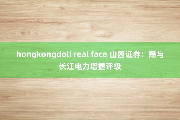 hongkongdoll real face 山西证券：赐与长江电力增握评级