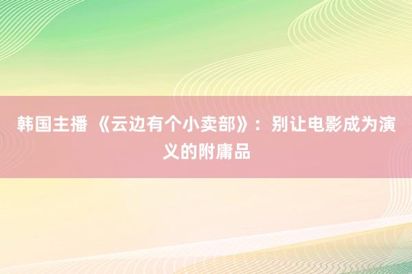 韩国主播 《云边有个小卖部》：别让电影成为演义的附庸品