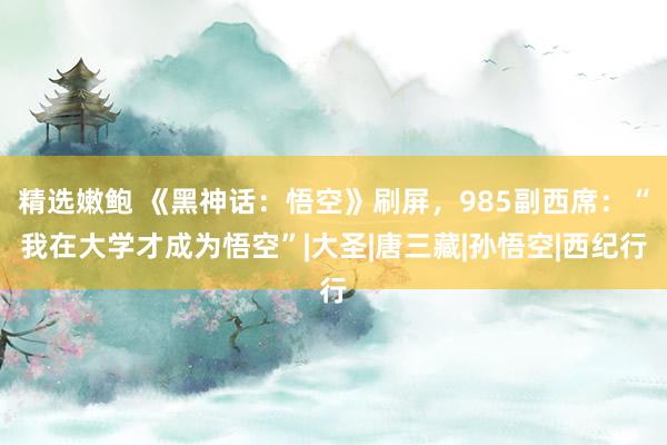 精选嫩鲍 《黑神话：悟空》刷屏，985副西席：“我在大学才成为悟空”|大圣|唐三藏|孙悟空|西纪行