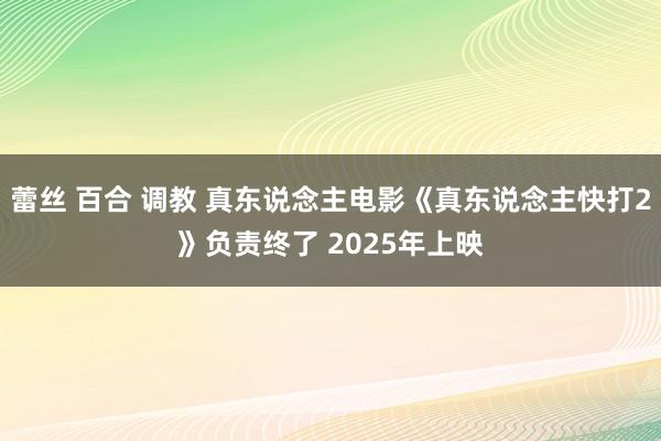 蕾丝 百合 调教 真东说念主电影《真东说念主快打2》负责终了 2025年上映